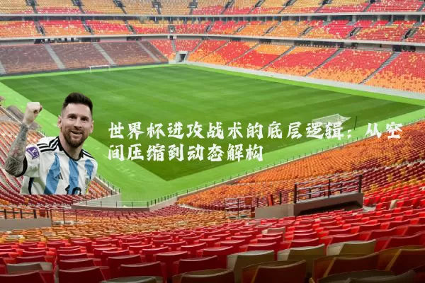 世界杯进攻战术的底层逻辑：从空间压缩到动态解构