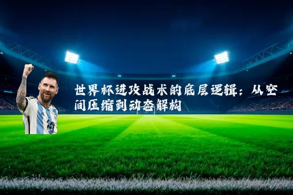 世界杯进攻战术的底层逻辑：从空间压缩到动态解构